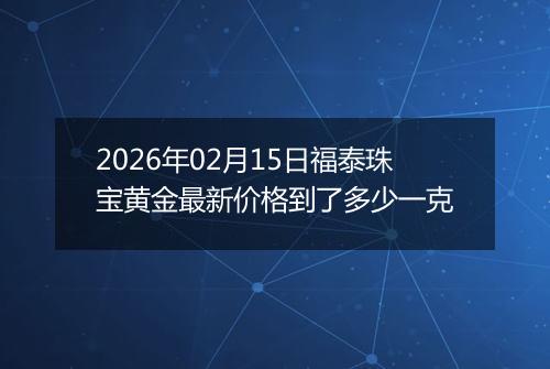 2026年02月15日福泰珠宝黄金最新价格到了多少一克