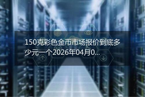 150克彩色金币市场报价到底多少元一个2026年04月04日