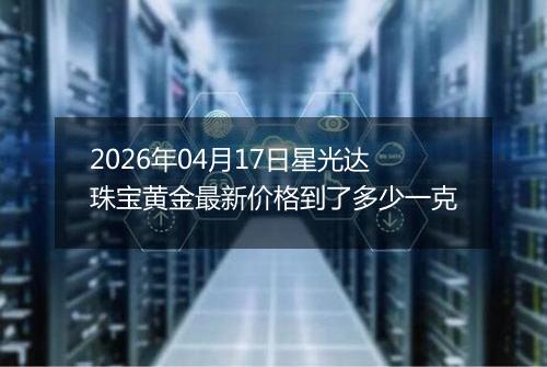 2026年04月17日星光达珠宝黄金最新价格到了多少一克