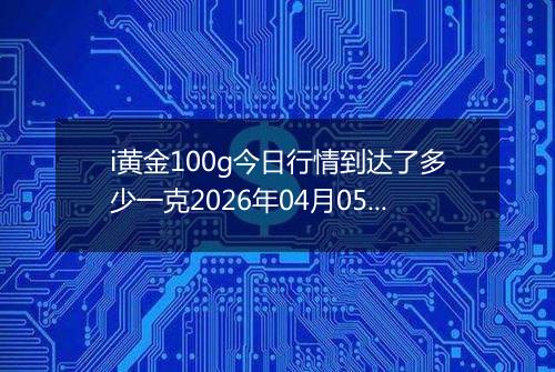 i黄金100g今日行情到达了多少一克2026年04月05日