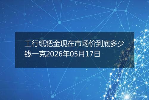 工行纸钯金现在市场价到底多少钱一克2026年05月17日