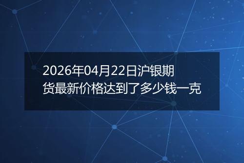 2026年04月22日沪银期货最新价格达到了多少钱一克