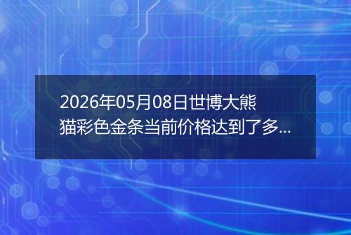 2026年05月08日世博大熊猫彩色金条当前价格达到了多少一克2026年05月08日