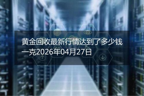 黄金回收最新行情达到了多少钱一克2026年04月27日