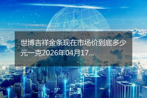 世博吉祥金条现在市场价到底多少元一克2026年04月17日