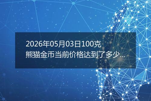 2026年05月03日100克熊猫金币当前价格达到了多少元一个2026年05月03日