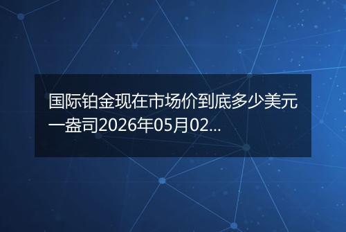 国际铂金现在市场价到底多少美元一盎司2026年05月02日