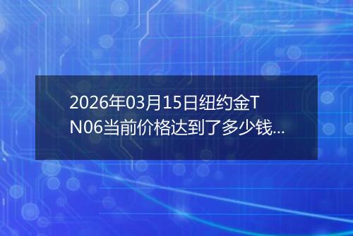 2026年03月15日纽约金TN06当前价格达到了多少钱一克2026年03月15日