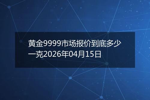 黄金9999市场报价到底多少一克2026年04月15日