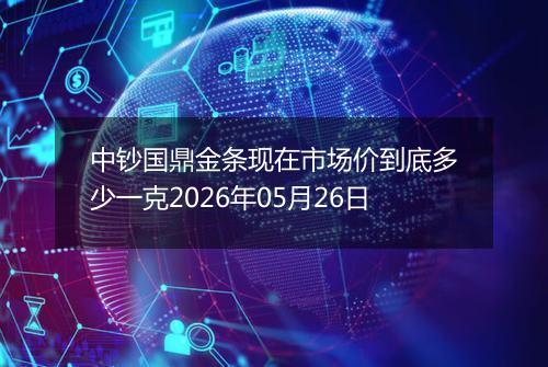 中钞国鼎金条现在市场价到底多少一克2026年05月26日