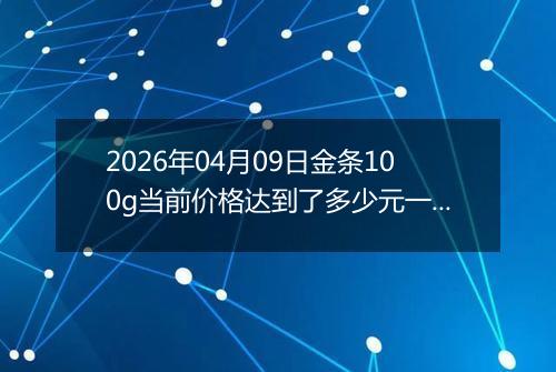 2026年04月09日金条100g当前价格达到了多少元一克2026年04月09日