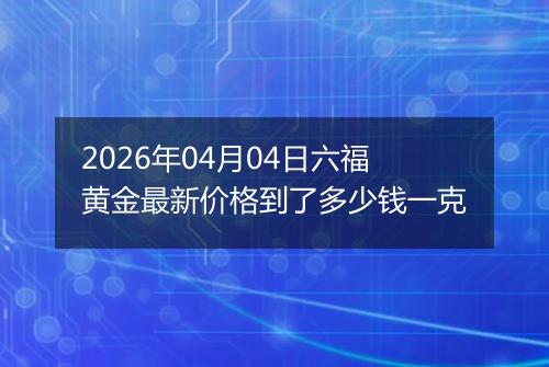 2026年04月04日六福黄金最新价格到了多少钱一克
