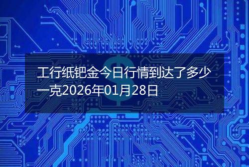 工行纸钯金今日行情到达了多少一克2026年01月28日