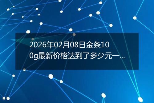 2026年02月08日金条100g最新价格达到了多少元一克