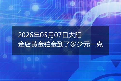 2026年05月07日太阳金店黄金铂金到了多少元一克