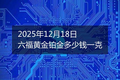 2025年12月18日六福黄金铂金多少钱一克