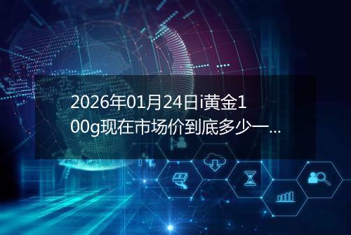 2026年01月24日i黄金100g现在市场价到底多少一克