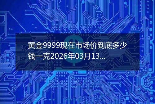 黄金9999现在市场价到底多少钱一克2026年03月13日