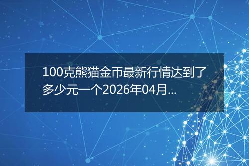 100克熊猫金币最新行情达到了多少元一个2026年04月08日