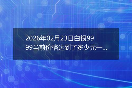 2026年02月23日白银9999当前价格达到了多少元一克2026年02月23日