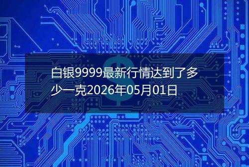 白银9999最新行情达到了多少一克2026年05月01日