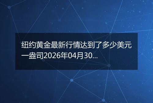 纽约黄金最新行情达到了多少美元一盎司2026年04月30日