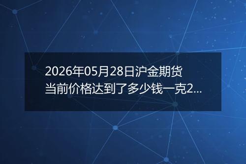 2026年05月28日沪金期货当前价格达到了多少钱一克2026年05月28日