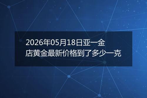 2026年05月18日亚一金店黄金最新价格到了多少一克