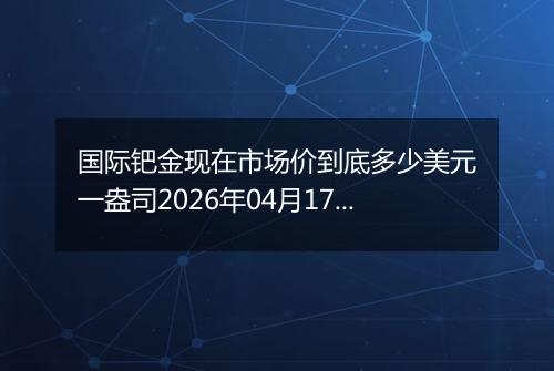 国际钯金现在市场价到底多少美元一盎司2026年04月17日