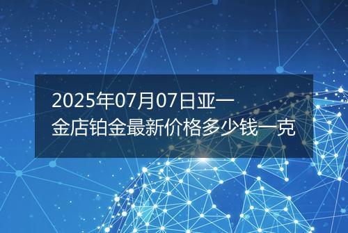 2025年07月07日亚一金店铂金最新价格多少钱一克
