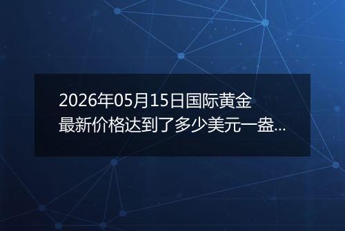 2026年05月15日国际黄金最新价格达到了多少美元一盎司