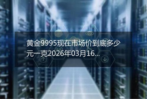 黄金9995现在市场价到底多少元一克2026年03月16日