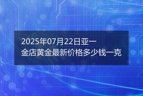2025年07月22日亚一金店黄金最新价格多少钱一克
