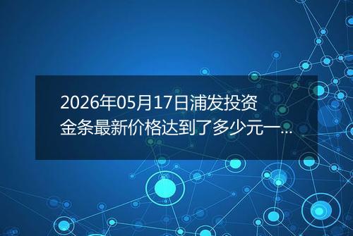 2026年05月17日浦发投资金条最新价格达到了多少元一克