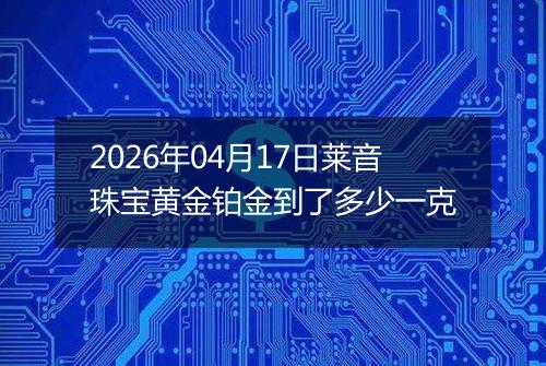 2026年04月17日莱音珠宝黄金铂金到了多少一克