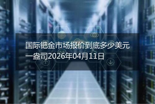 国际钯金市场报价到底多少美元一盎司2026年04月11日