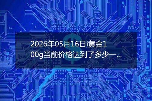 2026年05月16日i黄金100g当前价格达到了多少一克2026年05月16日