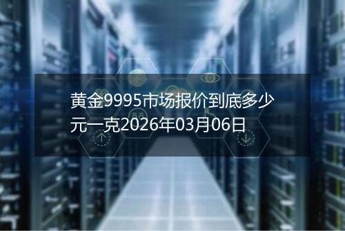 黄金9995市场报价到底多少元一克2026年03月06日