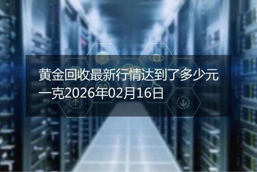 黄金回收最新行情达到了多少元一克2026年02月16日