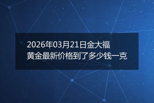 2026年03月21日金大福黄金最新价格到了多少钱一克