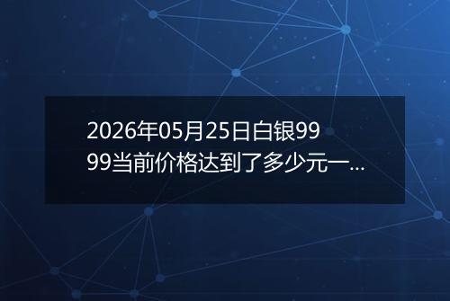 2026年05月25日白银9999当前价格达到了多少元一克2026年05月25日