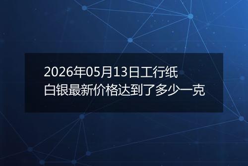 2026年05月13日工行纸白银最新价格达到了多少一克