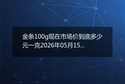 金条100g现在市场价到底多少元一克2026年05月15日