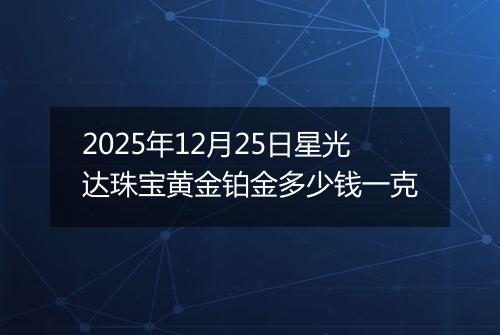 2025年12月25日星光达珠宝黄金铂金多少钱一克
