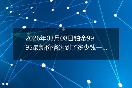 2026年03月08日铂金9995最新价格达到了多少钱一克