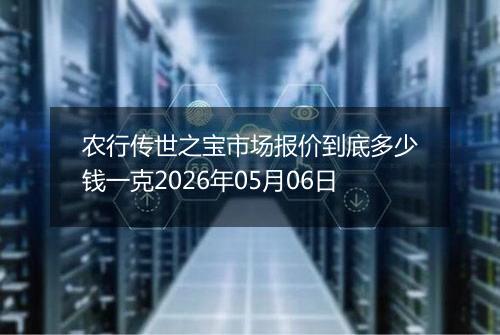 农行传世之宝市场报价到底多少钱一克2026年05月06日