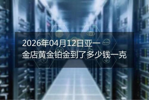2026年04月12日亚一金店黄金铂金到了多少钱一克