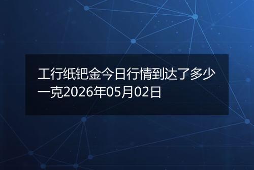 工行纸钯金今日行情到达了多少一克2026年05月02日