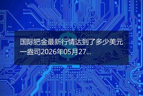国际钯金最新行情达到了多少美元一盎司2026年05月27日
