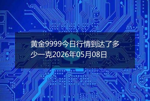 黄金9999今日行情到达了多少一克2026年05月08日